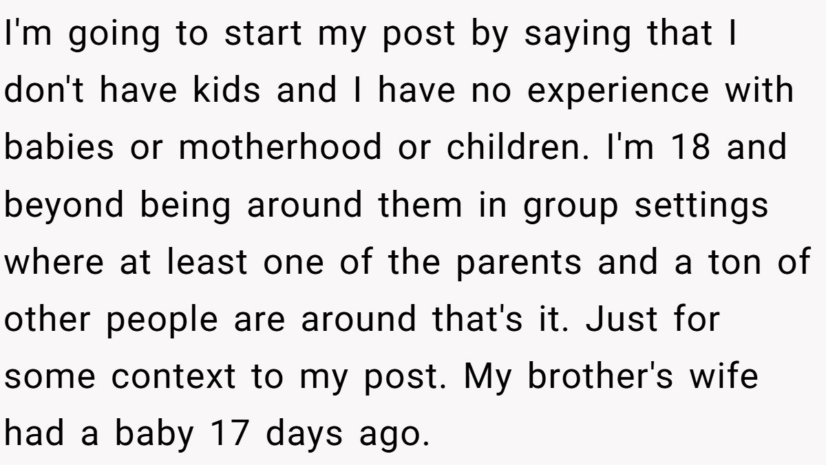 I'm going to start my post by saying that I don't have kids and I have no experience with babies or motherhood or children. I'm 18 and beyond being around them in group settings where at least one of the parents and a ton of other people are around that's it. Just for some context to my post. My brother's wife had a baby 17 days ago.