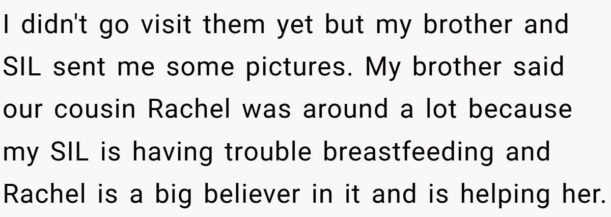 I didn't go visit them yet but my brother and SIL sent me some pictures. My brother said our cousin Rachel was around a lot because my SIL is having trouble breastfeeding and Rachel is a big believer in it and is helping her.