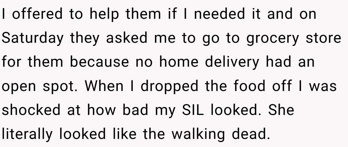 I offered to help them if I needed it and on Saturday they asked me to go to grocery store for them because no home delivery had an open spot. When I dropped the food off I was shocked at how bad my SIL looked. She literally looked like the walking dead.