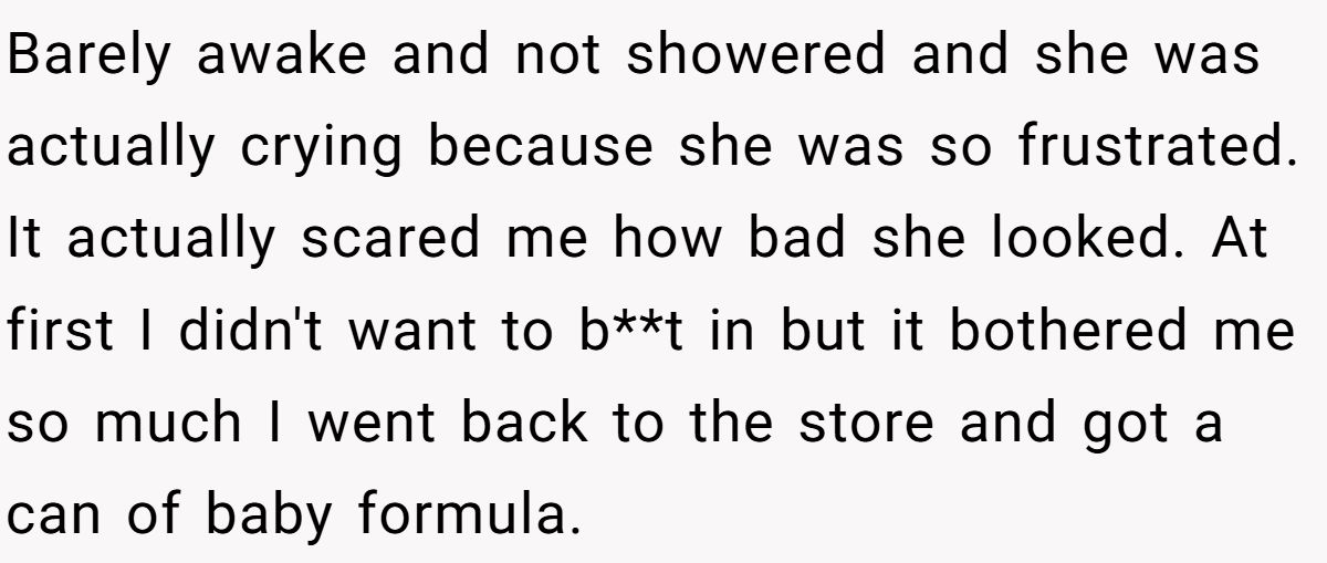 Barely awake and not showered and she was actually crying because she was so frustrated. It actually scared me how bad she looked. At first I didn't want to b**t in but it bothered me so much I went back to the store and got a can of baby formula.