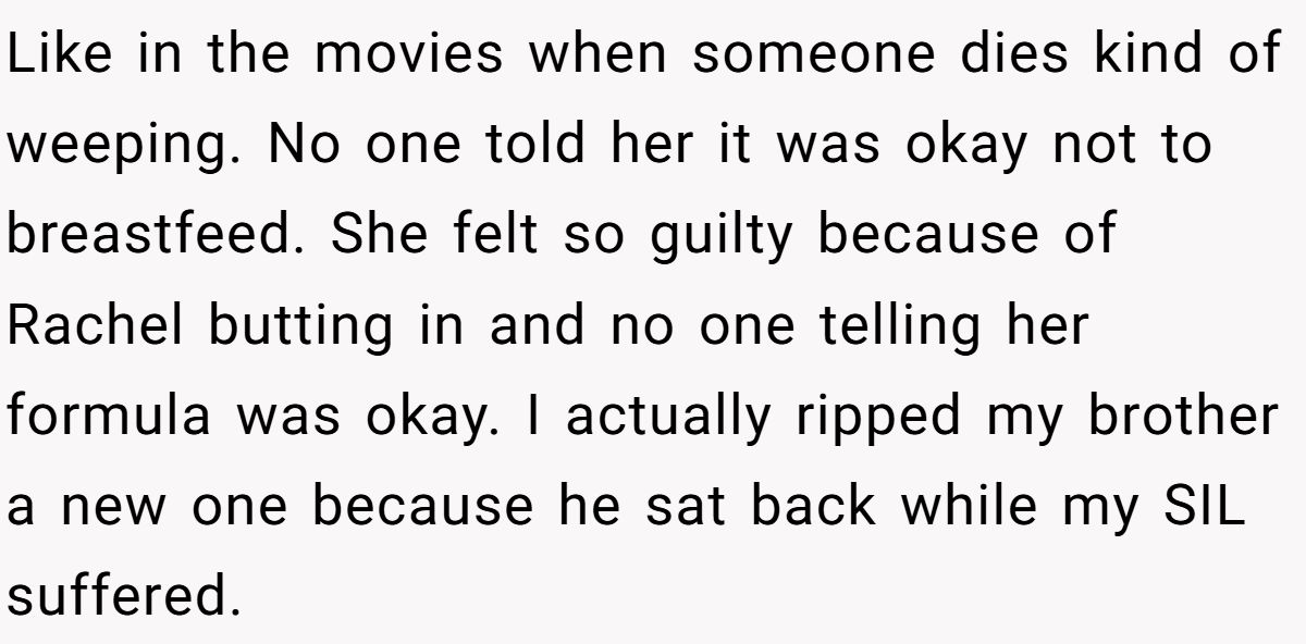 Like in the movies when someone dies kind of weeping. No one told her it was okay not to breastfeed. She felt so guilty because of Rachel butting in and no one telling her formula was okay. I actually ripped my brother a new one because he sat back while my SIL suffered.