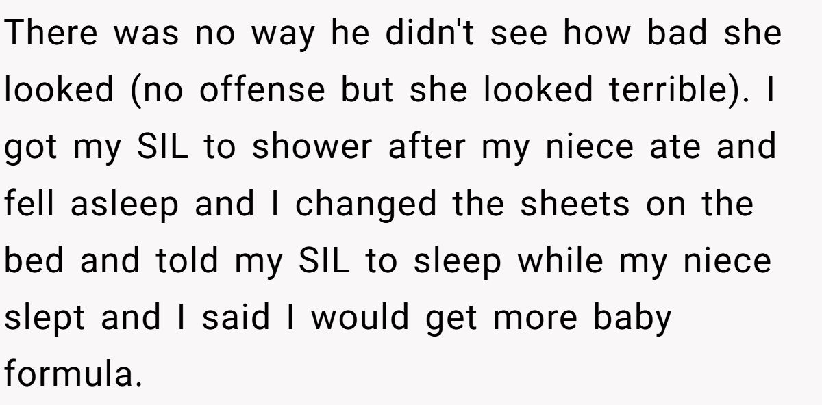 There was no way he didn't see how bad she looked (no offense but she looked terrible). I got my SIL to shower after my niece ate and fell asleep and I changed the sheets on the bed and told my SIL to sleep while my niece slept and I said I would get more baby formula.