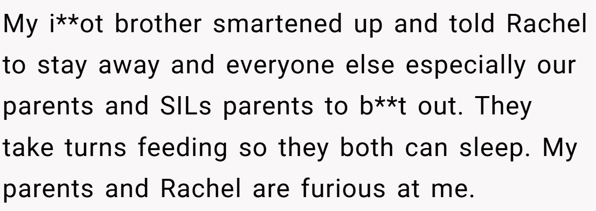 My i**ot brother smartened up and told Rachel to stay away and everyone else especially our parents and SILs parents to b**t out. They take turns feeding so they both can sleep. My parents and Rachel are furious at me.