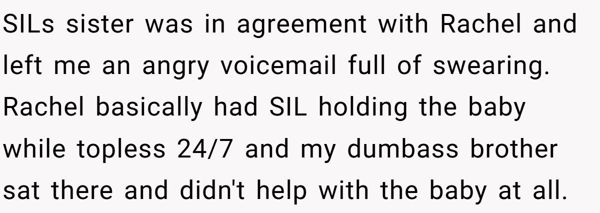 SILs sister was in agreement with Rachel and left me an angry voicemail full of swearing. Rachel basically had SIL holding the baby while topless 24/7 and my dumbass brother sat there and didn't help with the baby at all.