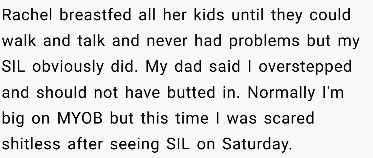 Rachel breastfed all her kids until they could walk and talk and never had problems but my SIL obviously did. My dad said I overstepped and should not have butted in. Normally I'm big on MYOB but this time I was scared shitless after seeing SIL on Saturday.