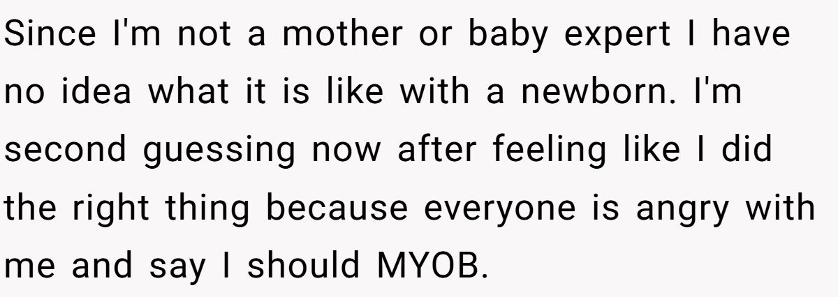 Since I'm not a mother or baby expert I have no idea what it is like with a newborn. I'm second guessing now after feeling like I did the right thing because everyone is angry with me and say I should MYOB.