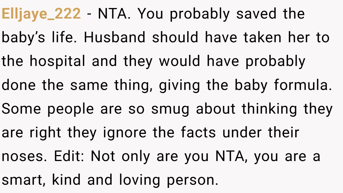 Elljaye_222 − NTA. You probably saved the baby’s life. Husband should have taken her to the hospital and they would have probably done the same thing, giving the baby formula. Some people are so smug about thinking they are right they ignore the facts under their noses. Edit: Not only are you NTA, you are a smart, kind and loving person.