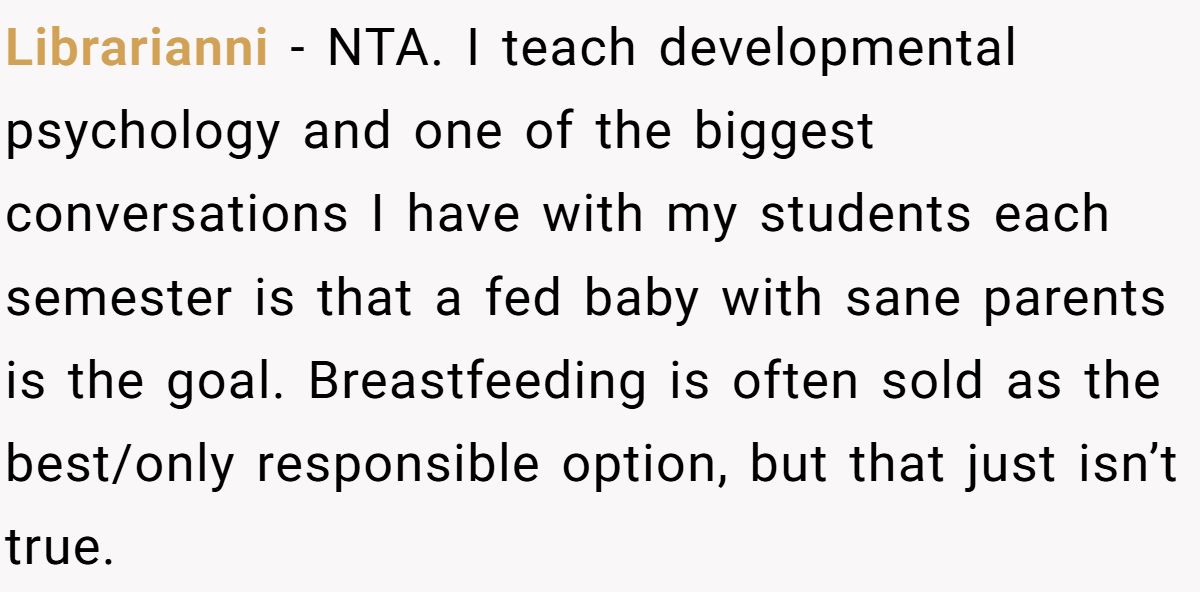 Librarianni − NTA. I teach developmental psychology and one of the biggest conversations I have with my students each semester is that a fed baby with sane parents is the goal. Breastfeeding is often sold as the best/only responsible option, but that just isn’t true.