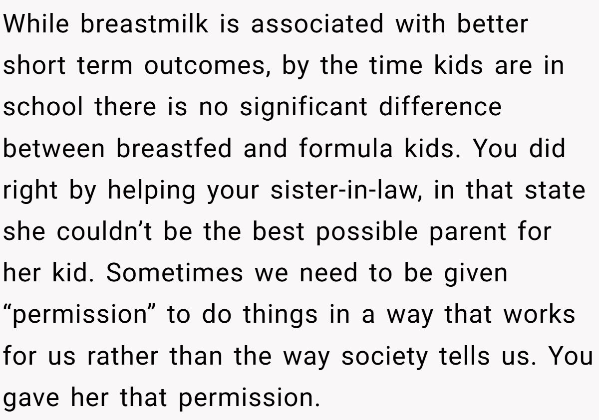 While breastmilk is associated with better short term outcomes, by the time kids are in school there is no significant difference between breastfed and formula kids. You did right by helping your sister-in-law, in that state she couldn’t be the best possible parent for her kid. Sometimes we need to be given “permission” to do things in a way that works for us rather than the way society tells us. You gave her that permission.