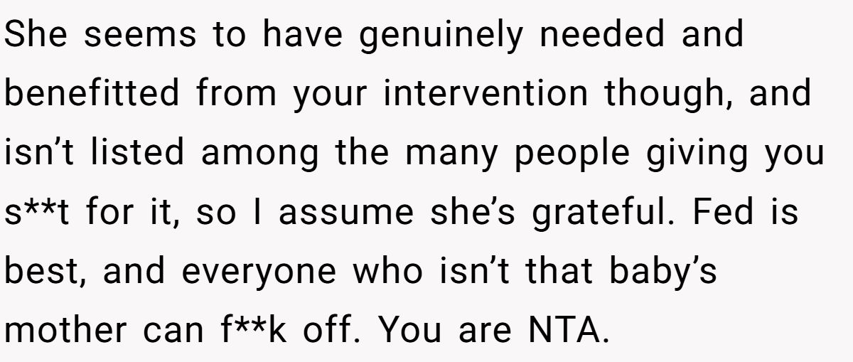 She seems to have genuinely needed and benefitted from your intervention though, and isn’t listed among the many people giving you s**t for it, so I assume she’s grateful. Fed is best, and everyone who isn’t that baby’s mother can f**k off. You are NTA.