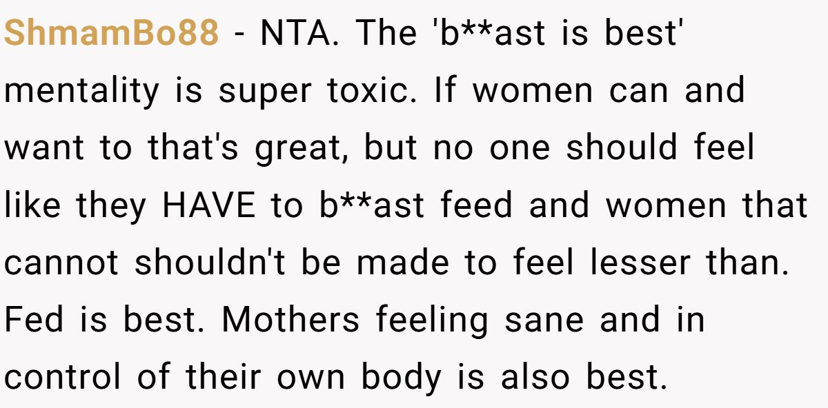 ShmamBo88 − NTA. The 'b**ast is best' mentality is super toxic. If women can and want to that's great, but no one should feel like they HAVE to b**ast feed and women that cannot shouldn't be made to feel lesser than. Fed is best. Mothers feeling sane and in control of their own body is also best.