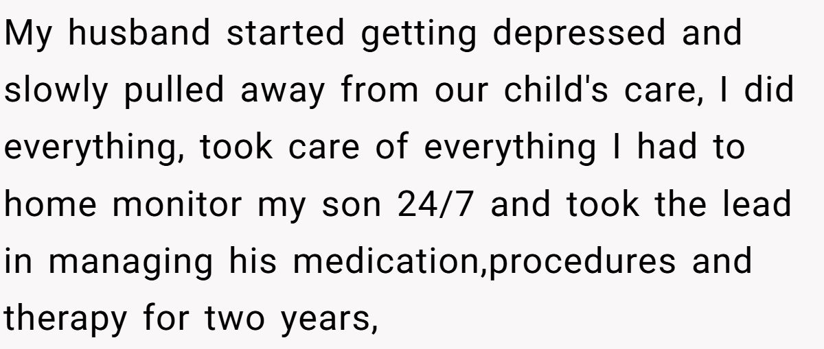 My husband started getting depressed and slowly pulled away from our child's care, I did everything, took care of everything I had to home monitor my son 24/7 and took the lead in managing his medication,procedures and therapy for two years,