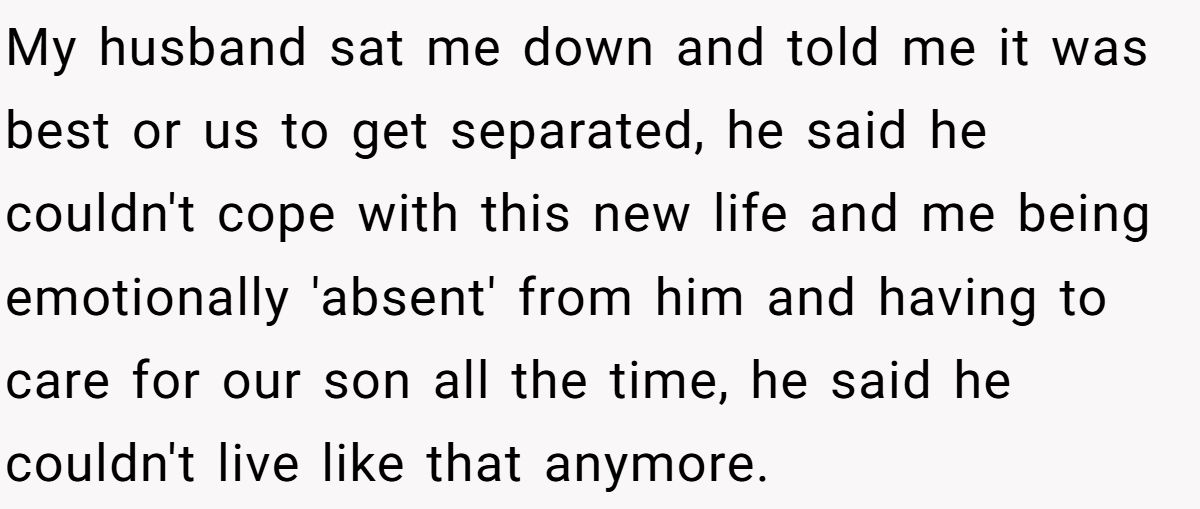 My husband sat me down and told me it was best or us to get separated, he said he couldn't cope with this new life and me being emotionally 'absent' from him and having to care for our son all the time, he said he couldn't live like that anymore.
