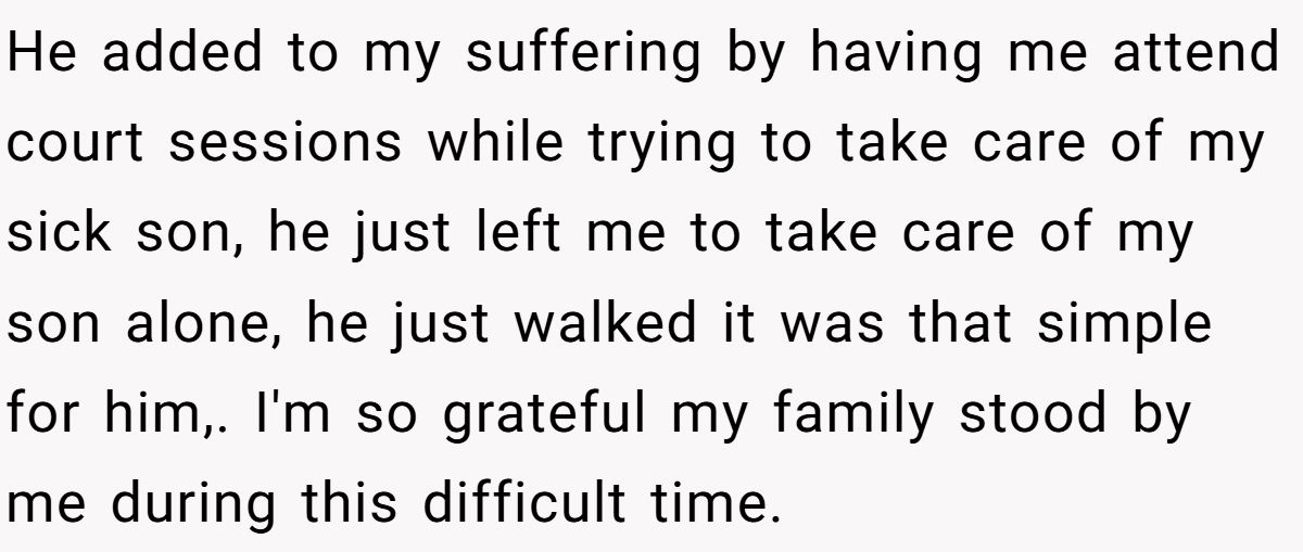 He added to my suffering by having me attend court sessions while trying to take care of my sick son, he just left me to take care of my son alone, he just walked it was that simple for him,. I'm so grateful my family stood by me during this difficult time.