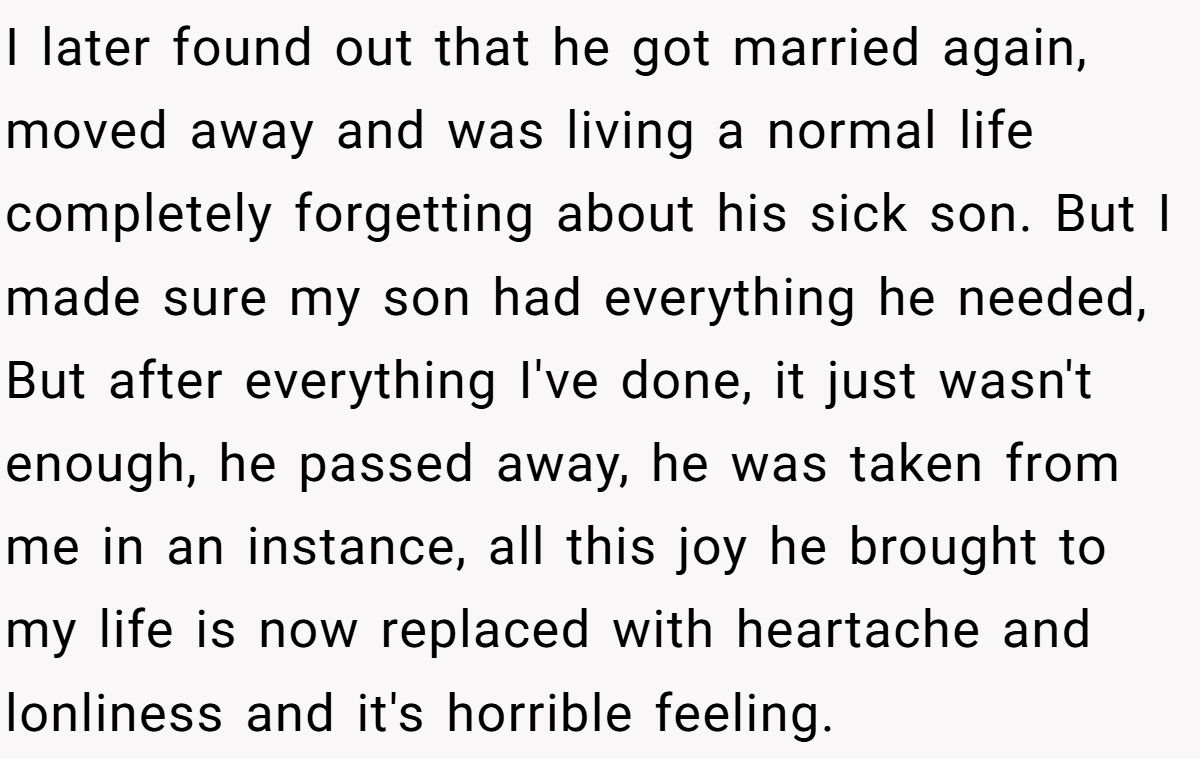 I later found out that he got married again, moved away and was living a normal life completely forgetting about his sick son. But I made sure my son had everything he needed, But after everything I've done, it just wasn't enough, he passed away, he was taken from me in an instance, all this joy he brought to my life is now replaced with heartache and lonliness and it's horrible feeling.