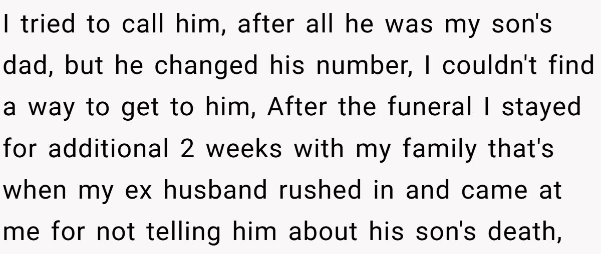 I tried to call him, after all he was my son's dad, but he changed his number, I couldn't find a way to get to him, After the funeral I stayed for additional 2 weeks with my family that's when my ex husband rushed in and came at me for not telling him about his son's death,