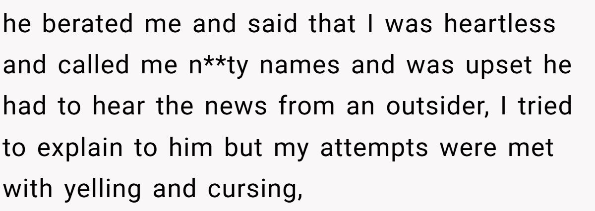 he berated me and said that I was heartless and called me n**ty names and was upset he had to hear the news from an outsider, I tried to explain to him but my attempts were met with yelling and cursing,