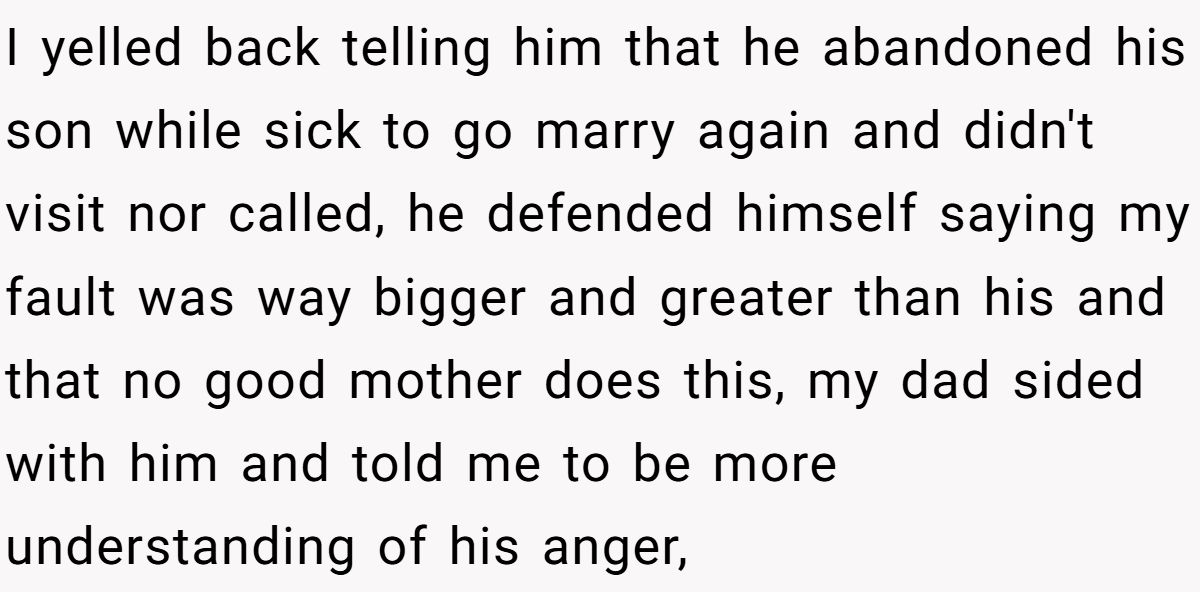 I yelled back telling him that he abandoned his son while sick to go marry again and didn't visit nor called, he defended himself saying my fault was way bigger and greater than his and that no good mother does this, my dad sided with him and told me to be more understanding of his anger,