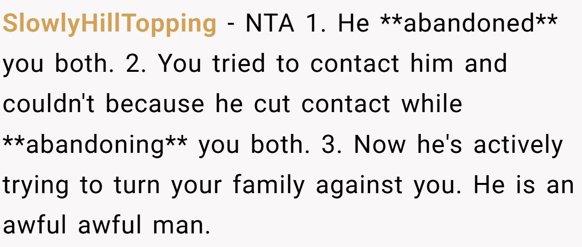 SlowlyHillTopping − NTA 1. He **abandoned** you both. 2. You tried to contact him and couldn't because he cut contact while **abandoning** you both. 3. Now he's actively trying to turn your family against you. He is an awful awful man.