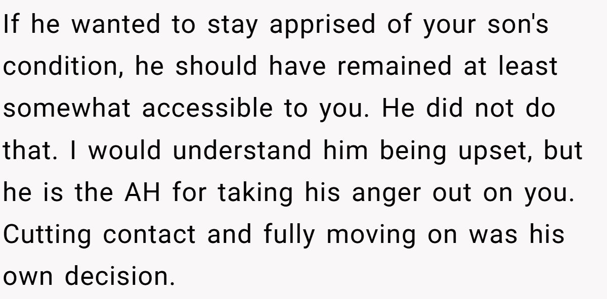 If he wanted to stay apprised of your son's condition, he should have remained at least somewhat accessible to you. He did not do that. I would understand him being upset, but he is the AH for taking his anger out on you. Cutting contact and fully moving on was his own decision.