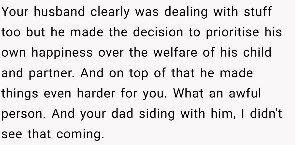 Your husband clearly was dealing with stuff too but he made the decision to prioritise his own happiness over the welfare of his child and partner. And on top of that he made things even harder for you. What an awful person. And your dad siding with him, I didn't see that coming.