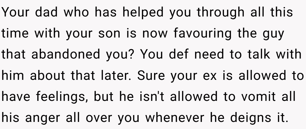 Your dad who has helped you through all this time with your son is now favouring the guy that abandoned you? You def need to talk with him about that later. Sure your ex is allowed to have feelings, but he isn't allowed to vomit all his anger all over you whenever he deigns it.