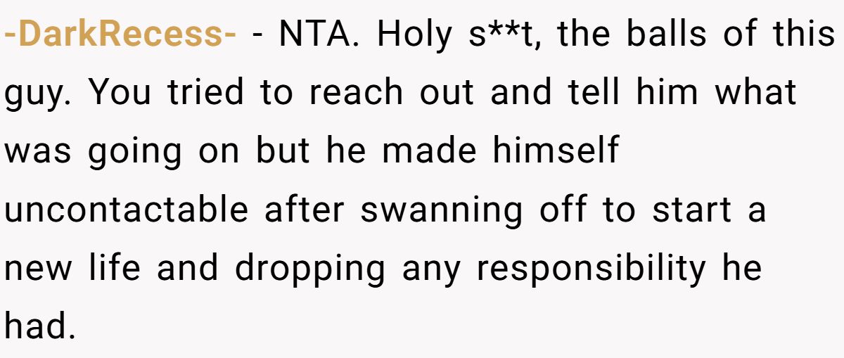 -DarkRecess- − NTA. Holy s**t, the balls of this guy. You tried to reach out and tell him what was going on but he made himself uncontactable after swanning off to start a new life and dropping any responsibility he had.