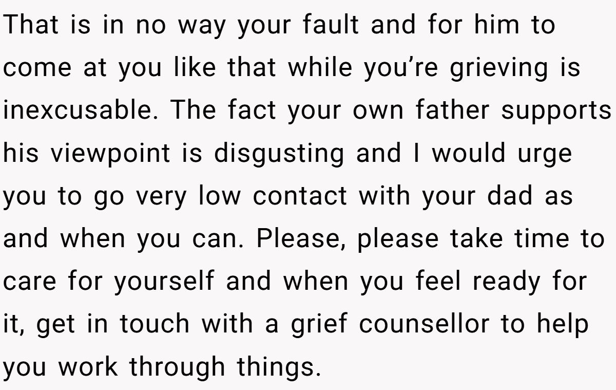 That is in no way your fault and for him to come at you like that while you’re grieving is inexcusable. The fact your own father supports his viewpoint is disgusting and I would urge you to go very low contact with your dad as and when you can. Please, please take time to care for yourself and when you feel ready for it, get in touch with a grief counsellor to help you work through things.