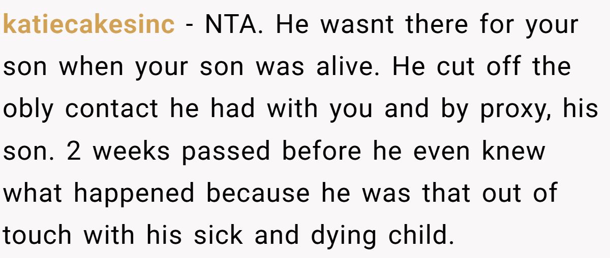 katiecakesinc − NTA. He wasnt there for your son when your son was alive. He cut off the obly contact he had with you and by proxy, his son. 2 weeks passed before he even knew what happened because he was that out of touch with his sick and dying child.