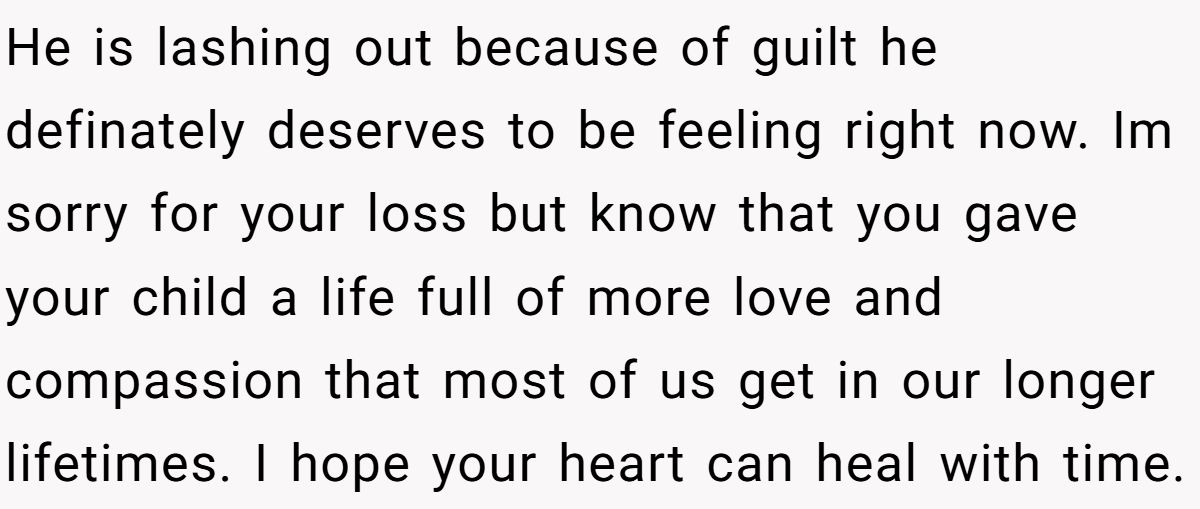 He is lashing out because of guilt he definately deserves to be feeling right now. Im sorry for your loss but know that you gave your child a life full of more love and compassion that most of us get in our longer lifetimes. I hope your heart can heal with time.