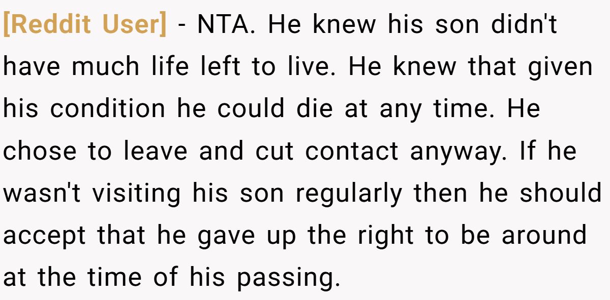 [Reddit User] − NTA. He knew his son didn't have much life left to live. He knew that given his condition he could die at any time. He chose to leave and cut contact anyway. If he wasn't visiting his son regularly then he should accept that he gave up the right to be around at the time of his passing.