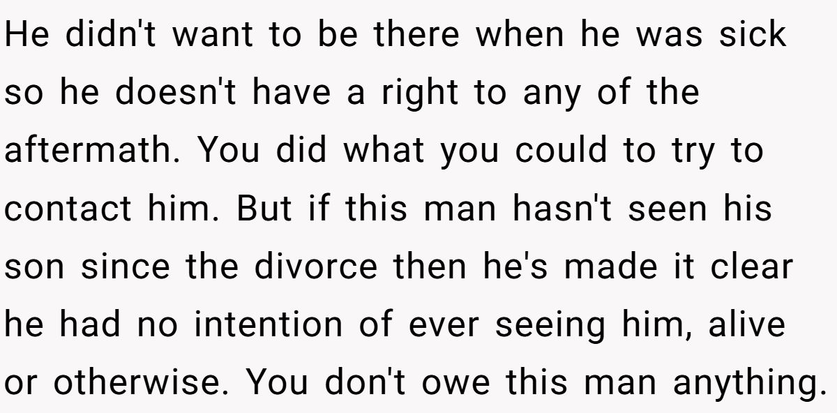 He didn't want to be there when he was sick so he doesn't have a right to any of the aftermath. You did what you could to try to contact him. But if this man hasn't seen his son since the divorce then he's made it clear he had no intention of ever seeing him, alive or otherwise. You don't owe this man anything.