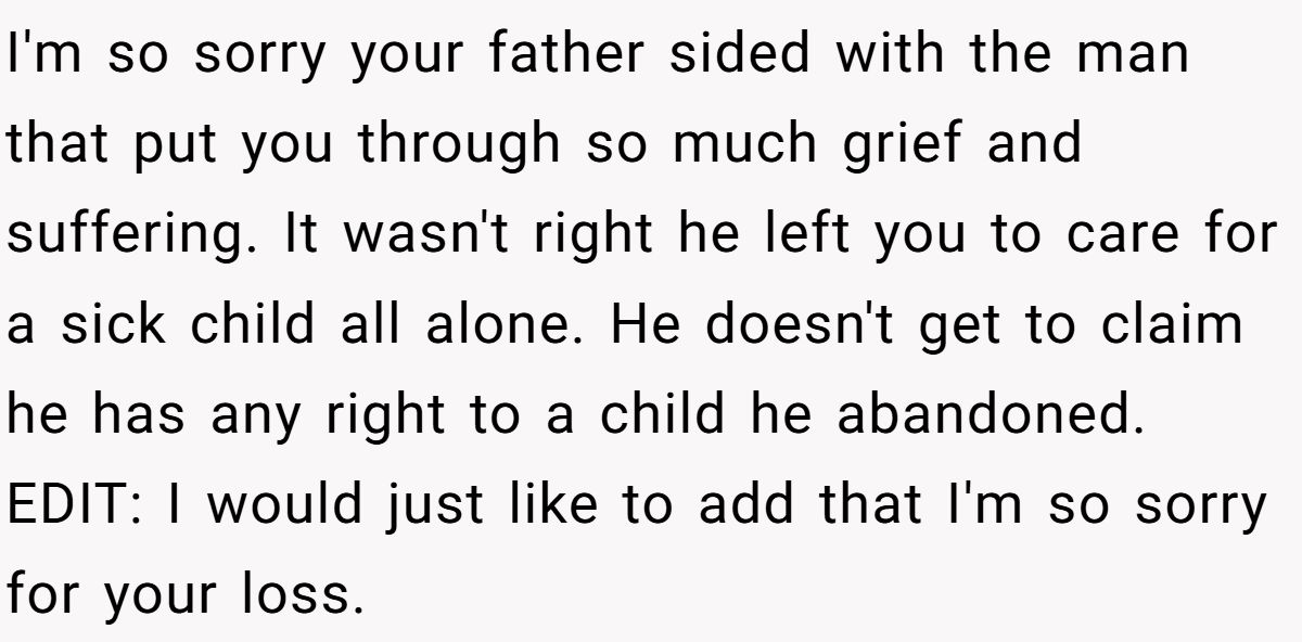 I'm so sorry your father sided with the man that put you through so much grief and suffering. It wasn't right he left you to care for a sick child all alone. He doesn't get to claim he has any right to a child he abandoned. EDIT: I would just like to add that I'm so sorry for your loss.