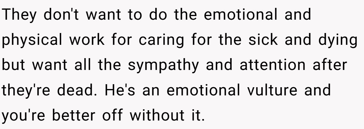 They don't want to do the emotional and physical work for caring for the sick and dying but want all the sympathy and attention after they're dead. He's an emotional vulture and you're better off without it.