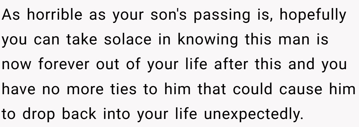 As horrible as your son's passing is, hopefully you can take solace in knowing this man is now forever out of your life after this and you have no more ties to him that could cause him to drop back into your life unexpectedly.