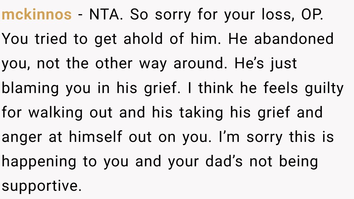 mckinnos − NTA. So sorry for your loss, OP. You tried to get ahold of him. He abandoned you, not the other way around. He’s just blaming you in his grief. I think he feels guilty for walking out and his taking his grief and anger at himself out on you. I’m sorry this is happening to you and your dad’s not being supportive.