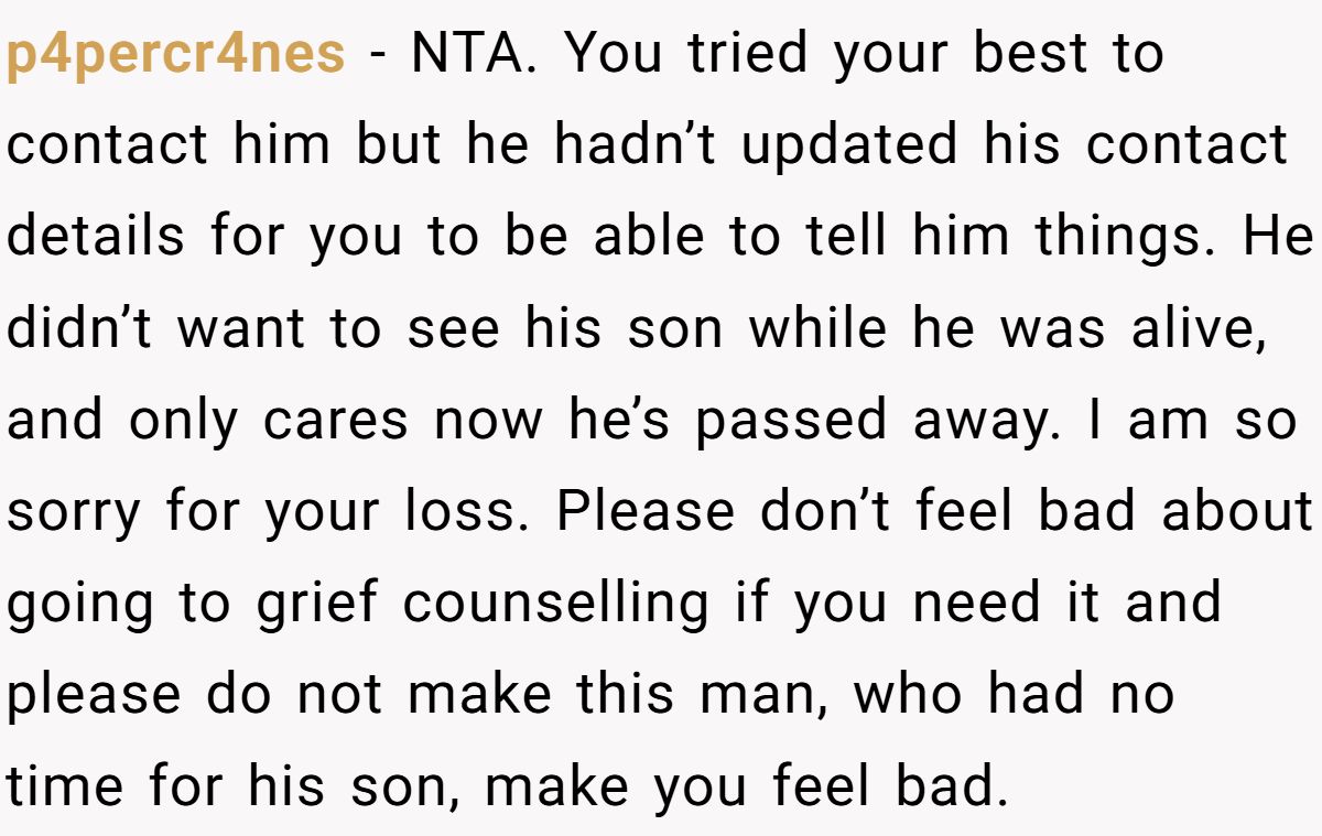 p4percr4nes − NTA. You tried your best to contact him but he hadn’t updated his contact details for you to be able to tell him things. He didn’t want to see his son while he was alive, and only cares now he’s passed away. I am so sorry for your loss. Please don’t feel bad about going to grief counselling if you need it and please do not make this man, who had no time for his son, make you feel bad.