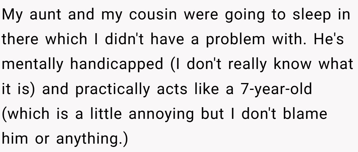 My aunt and my cousin were going to sleep in there which I didn't have a problem with. He's mentally handicapped (I don't really know what it is) and practically acts like a 7-year-old (which is a little annoying but I don't blame him or anything.)
