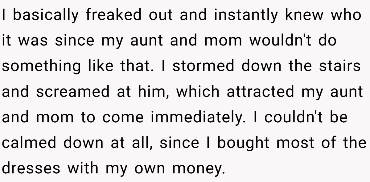 I basically freaked out and instantly knew who it was since my aunt and mom wouldn't do something like that. I stormed down the stairs and screamed at him, which attracted my aunt and mom to come immediately. I couldn't be calmed down at all, since I bought most of the dresses with my own money.