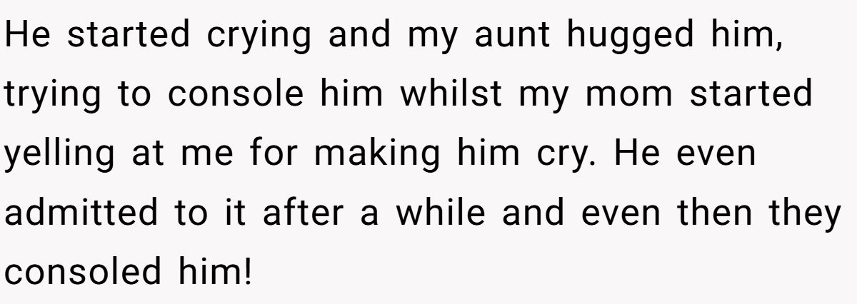 He started crying and my aunt hugged him, trying to console him whilst my mom started yelling at me for making him cry. He even admitted to it after a while and even then they consoled him!