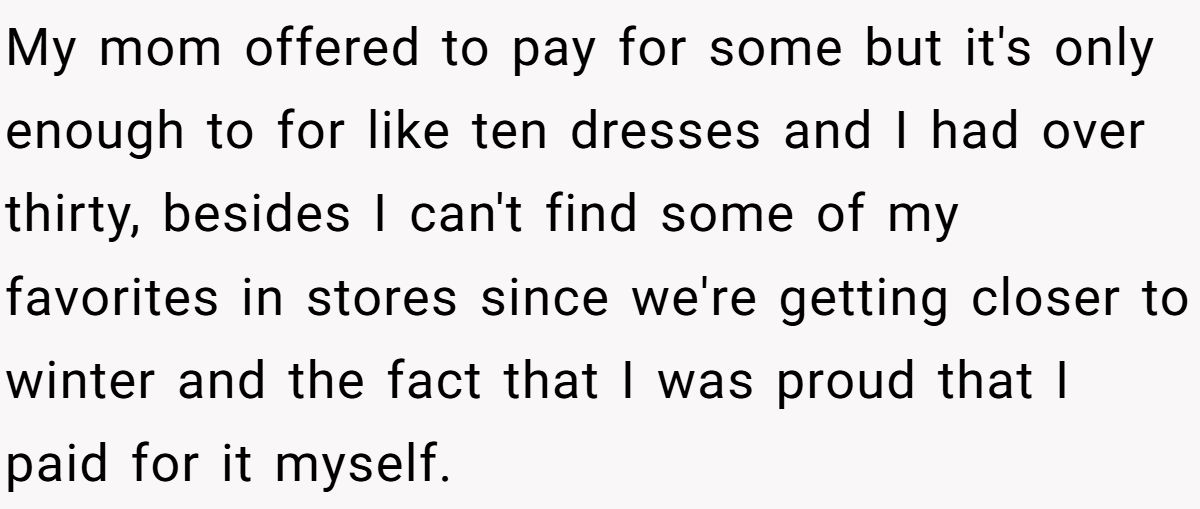 My mom offered to pay for some but it's only enough to for like ten dresses and I had over thirty, besides I can't find some of my favorites in stores since we're getting closer to winter and the fact that I was proud that I paid for it myself.