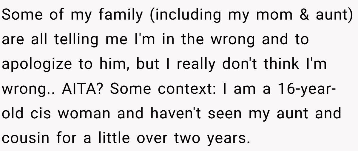 Some of my family (including my mom & aunt) are all telling me I'm in the wrong and to apologize to him, but I really don't think I'm wrong.. AITA? Some context: I am a 16-year-old cis woman and haven't seen my aunt and cousin for a little over two years.