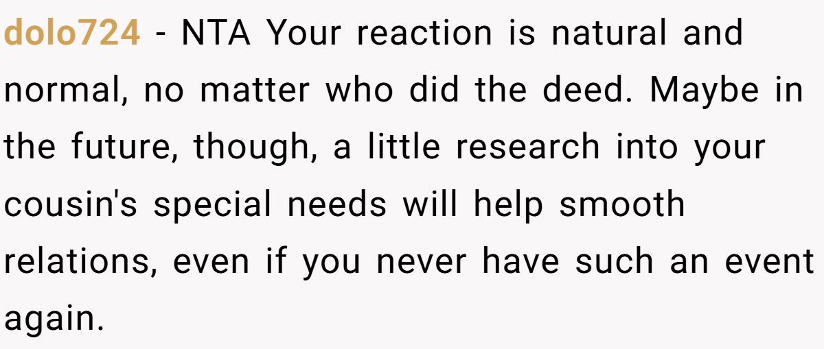 dolo724 − NTA Your reaction is natural and normal, no matter who did the deed. Maybe in the future, though, a little research into your cousin's special needs will help smooth relations, even if you never have such an event again.