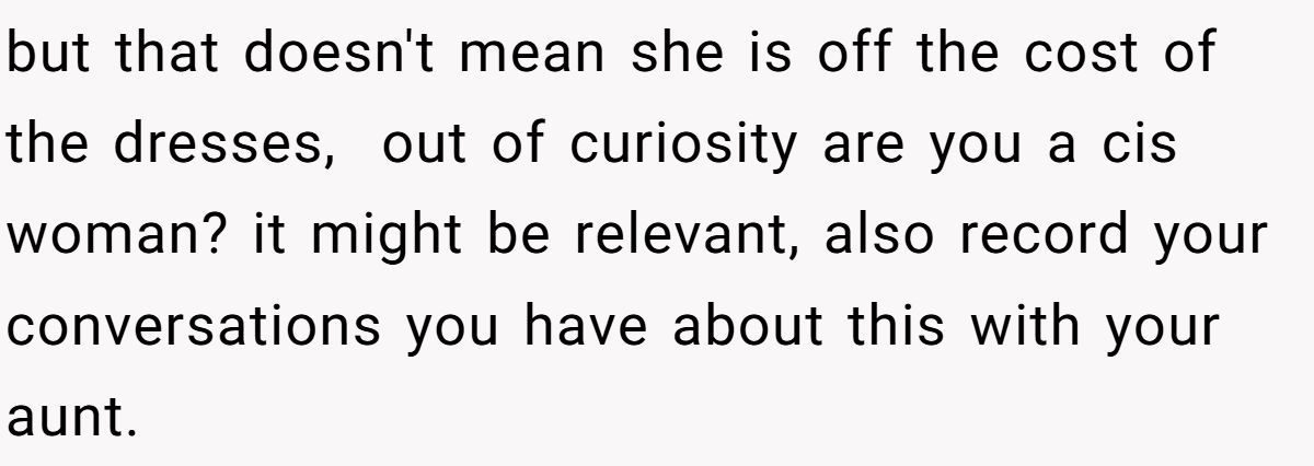 but that doesn't mean she is off the cost of the dresses, ​ out of curiosity are you a cis woman? it might be relevant, also record your conversations you have about this with your aunt.