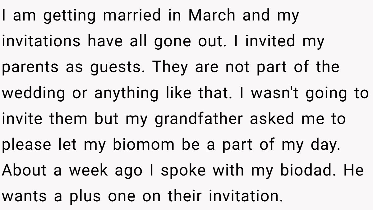 I am getting married in March and my invitations have all gone out. I invited my parents as guests. They are not part of the wedding or anything like that. I wasn't going to invite them but my grandfather asked me to please let my biomom be a part of my day. About a week ago I spoke with my biodad. He wants a plus one on their invitation.