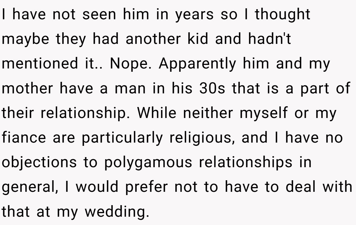 I have not seen him in years so I thought maybe they had another kid and hadn't mentioned it.. Nope. Apparently him and my mother have a man in his 30s that is a part of their relationship. While neither myself or my fiance are particularly religious, and I have no objections to polygamous relationships in general, I would prefer not to have to deal with that at my wedding.