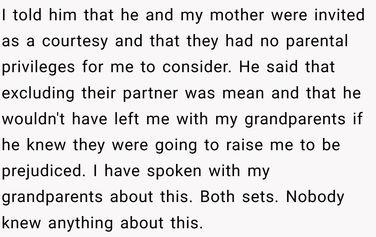 I told him that he and my mother were invited as a courtesy and that they had no parental privileges for me to consider. He said that excluding their partner was mean and that he wouldn't have left me with my grandparents if he knew they were going to raise me to be prejudiced. I have spoken with my grandparents about this. Both sets. Nobody knew anything about this.