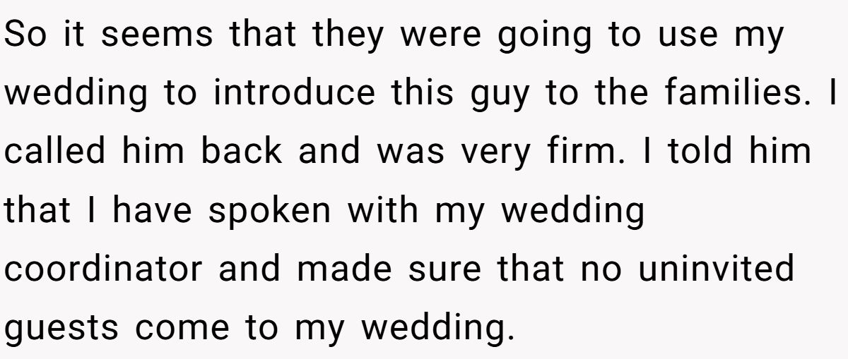 So it seems that they were going to use my wedding to introduce this guy to the families. I called him back and was very firm. I told him that I have spoken with my wedding coordinator and made sure that no uninvited guests come to my wedding.