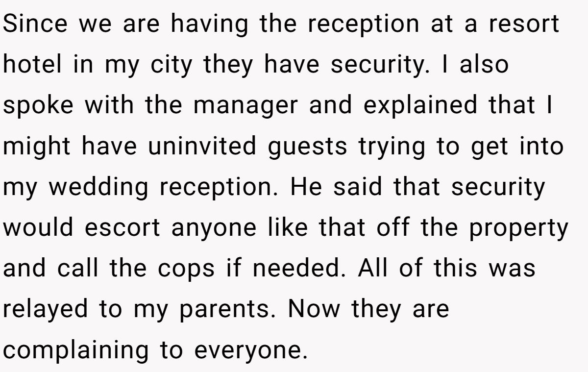 Since we are having the reception at a resort hotel in my city they have security. I also spoke with the manager and explained that I might have uninvited guests trying to get into my wedding reception. He said that security would escort anyone like that off the property and call the cops if needed. All of this was relayed to my parents. Now they are complaining to everyone.