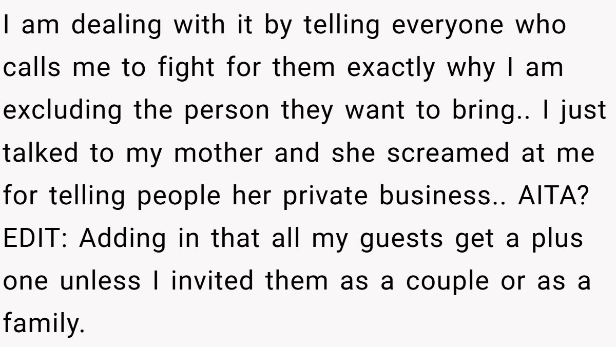 I am dealing with it by telling everyone who calls me to fight for them exactly why I am excluding the person they want to bring.. I just talked to my mother and she screamed at me for telling people her private business.. AITA? EDIT: Adding in that all my guests get a plus one unless I invited them as a couple or as a family.